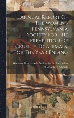 ... Annual Report Of The Women's Pennsylvania Society For The Prevention Of Cruelty To Animals, For The Year Ending 1