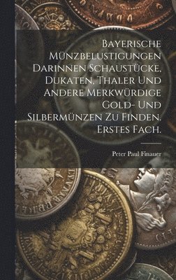 Bayerische Mnzbelustigungen darinnen Schaustcke, Dukaten, Thaler und andere merkwrdige Gold- und Silbermnzen zu finden. Erstes Fach. 1