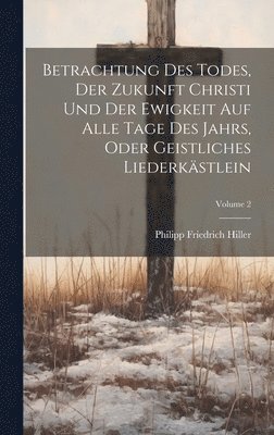 Betrachtung Des Todes, Der Zukunft Christi Und Der Ewigkeit Auf Alle Tage Des Jahrs, Oder Geistliches Liederkstlein; Volume 2 1