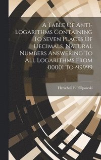 bokomslag A Table Of Anti-logarithms Containing To Seven Places Of Decimals, Natural Numbers Answering To All Logarithms From -00001 To -99999