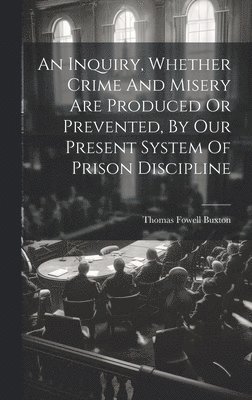 An Inquiry, Whether Crime And Misery Are Produced Or Prevented, By Our Present System Of Prison Discipline 1