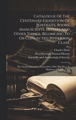Peterborough Natural History, Charles Dack, Scientific and Archæological Society - Catalogue Of The Centenary Exhibition Of Portraits, Books, Manuscripts, Letters And Other Things, Belonging To Or Connected With John Clare, Inbunden