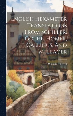 William Whewell - English Hexameter Translations From Schiller, Göthe, Homer, Callinus, And Meleager, Inbunden