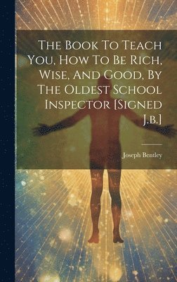 The Book To Teach You, How To Be Rich, Wise, And Good, By The Oldest School Inspector [signed J.b.] 1