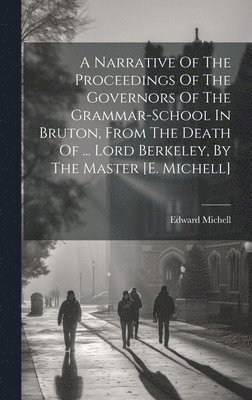 A Narrative Of The Proceedings Of The Governors Of The Grammar-school In Bruton, From The Death Of ... Lord Berkeley, By The Master [e. Michell] 1
