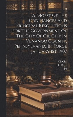 A Digest Of The Ordinances And Principal Resolutions For The Government Of The City Of Oil City In Venango County, Pennsylvania, In Force January 1st, 1907 1