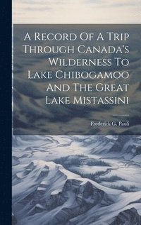 bokomslag A Record Of A Trip Through Canada's Wilderness To Lake Chibogamoo And The Great Lake Mistassini