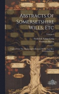 bokomslag Abstracts Of Somersetshire Wills, Etc: Copied From The Manuscript Collections Of The Late Rev. Frederick Brown; Volume 4
