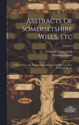 Abstracts Of Somersetshire Wills, Etc: Copied From The Manuscript Collections Of The Late Rev. Frederick Brown; Volume 4 1