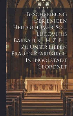 bokomslag Beschreibung Derjenigen Heiligthmer, So ... Ludovikus Barbatus ... H. Z. B. ... Zu Unser Lieben Frauen Pfarrkirch In Ingolstadt Geordnet