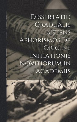 Dissertatio Gradualis Sistens Aphorismos De Origine Initiationis Novitiorum In Academiis 1