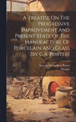 George Richardson Porter, Treatise - Treatise On The Progressive Improvement And Present State Of The Manufacture Of Porcelain And Glass [by G.r. Porter], Inbunden