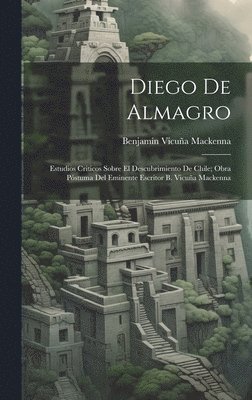 Diego De Almagro; Estudios Criticos Sobre El Descubrimiento De Chile; Obra Pstuma Del Eminente Escritor B. Vicua Mackenna 1