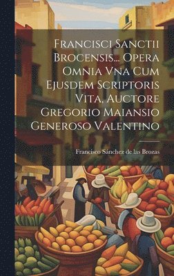 Francisci Sanctii Brocensis... Opera Omnia Vna Cum Ejusdem Scriptoris Vita, Auctore Gregorio Maiansio Generoso Valentino 1