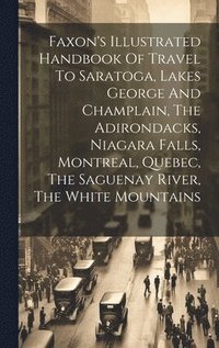 bokomslag Faxon's Illustrated Handbook Of Travel To Saratoga, Lakes George And Champlain, The Adirondacks, Niagara Falls, Montreal, Quebec, The Saguenay River, The White Mountains