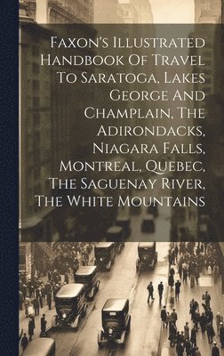 Faxon's Illustrated Handbook Of Travel To Saratoga, Lakes George And Champlain, The Adirondacks, Niagara Falls, Montreal, Quebec, The Saguenay River, The White Mountains 1