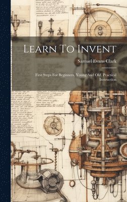 bokomslag Learn To Invent; First Steps For Beginners, Young And Old, Practical Instruction