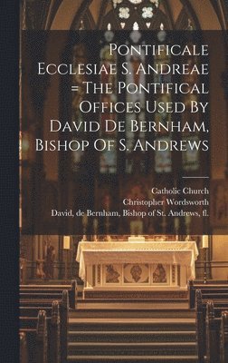 Pontificale Ecclesiae S. Andreae = The Pontifical Offices Used By David De Bernham, Bishop Of S. Andrews 1