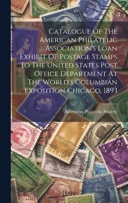 Catalogue Of The American Philatelic Association's Loan Exhibit Of Postage Stamps To The United States Post Office Department At The World's Columbian Exposition Chicago, 1893 1