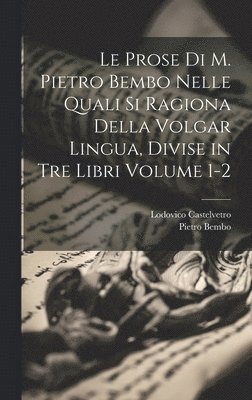 Le prose di M. Pietro Bembo nelle quali si ragiona della volgar lingua, divise in tre libri Volume 1-2 1