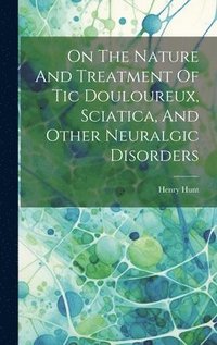 bokomslag On The Nature And Treatment Of Tic Douloureux, Sciatica, And Other Neuralgic Disorders