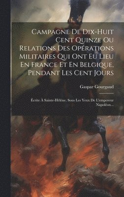 Campagne De Dix-huit Cent Quinze Ou Relations Des Opérations Militaires Qui Ont Eu Lieu En France Et En Belgique, Pendant Les Cent Jours