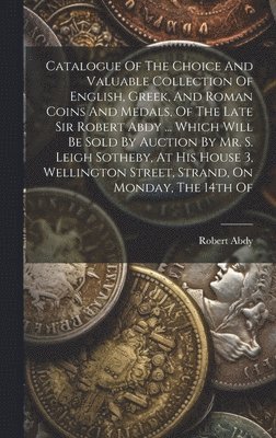Catalogue Of The Choice And Valuable Collection Of English, Greek, And Roman Coins And Medals, Of The Late Sir Robert Abdy ... Which Will Be Sold By Auction By Mr. S. Leigh Sotheby, At His House 3, 1