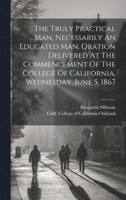 Silliman Benjamin 1816-1885, Benjamin, 1816-1885, Silliman, Benjamin Silliman, Calif College of California Oakland - Truly Practical Man, Necessarily An Educated Man. Oration Delivered At The Commencement Of The College Of California, Wednesday, June 5, 1867, Inbunden