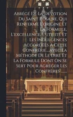 Abrégé De La Dévotion Du Saint Rosaire, Qui Renferme L'origine Et La Formule, L'excellence, L'utilité Et Les Indulgences Accordées À Cette Confrérie....avec La Méthode De Le Dire Et La Formule Dont On Se Sert Pour Agréger Les Confrères ........