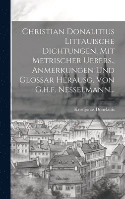 Christian Donalitius Littauische Dichtungen, Mit Metrischer Uebers., Anmerkungen Und Glossar Herausg. Von G.h.f. Nesselmann... 1