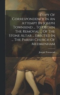 bokomslag Copy Of Correspondence In An Attempt By Joseph Townsend ... To Obtain The Removal ... Of The Stone Altar ... Erected In ... The Parish Church Of Medmenham