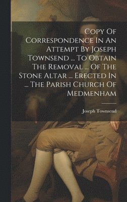 Copy Of Correspondence In An Attempt By Joseph Townsend ... To Obtain The Removal ... Of The Stone Altar ... Erected In ... The Parish Church Of Medmenham 1