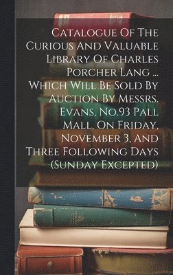 Catalogue Of The Curious And Valuable Library Of Charles Porcher Lang ... Which Will Be Sold By Auction By Messrs. Evans, No.93 Pall Mall, On Friday, November 3, And Three Following Days (sunday 1