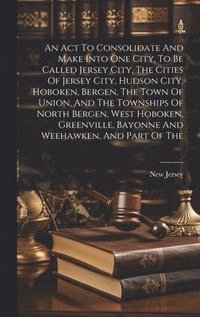 bokomslag An Act To Consolidate And Make Into One City, To Be Called Jersey City, The Cities Of Jersey City, Hudson City, Hoboken, Bergen, The Town Of Union, And The Townships Of North Bergen, West Hoboken,
