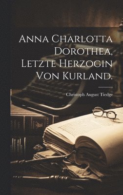 Anna Charlotta Dorothea, Letzte Herzogin von Kurland. 1