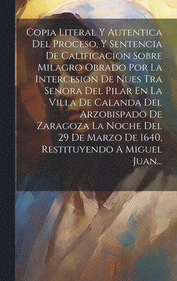 Copia Literal Y Autentica Del Proceso, Y Sentencia De Calificacion Sobre Milagro Obrado Por La Intercesion De Nues Tra Senora Del Pilar En La Villa De Calanda Del Arzobispado De Zaragoza La Noche Del 29 De Marzo De 1640, Restituyendo A Miguel Juan...