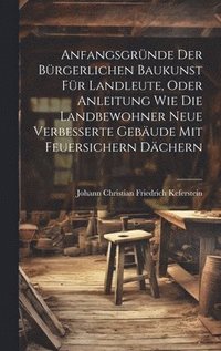 bokomslag Anfangsgrnde der brgerlichen Baukunst fr Landleute, oder Anleitung wie die Landbewohner neue Verbesserte Gebude mit feuersichern Dchern