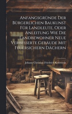 Anfangsgrnde der brgerlichen Baukunst fr Landleute, oder Anleitung wie die Landbewohner neue Verbesserte Gebude mit feuersichern Dchern 1