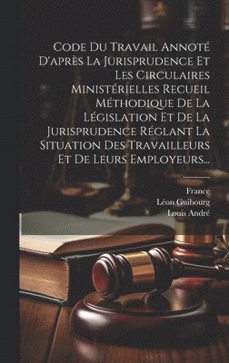 Code Du Travail Annoté D'après La Jurisprudence Et Les Circulaires Ministérielles Recueil Méthodique De La Législation Et De La Jurisprudence Réglant La Situation Des Travailleurs Et De Leurs Employeurs...