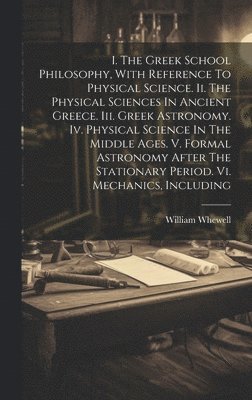 William Whewell - I. The Greek School Philosophy, With Reference To Physical Science. Ii. The Physical Sciences In Ancient Greece. Iii. Greek Astronomy. Iv. Physical Science In The Middle Ages. V. Formal Astronomy After The Stationary Period. Vi. Mechanics, Including, Inbunden