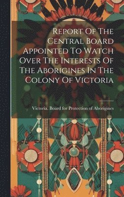 bokomslag Report Of The Central Board Appointed To Watch Over The Interests Of The Aborigines In The Colony Of Victoria