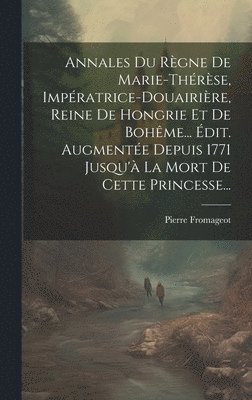 Annales Du Rgne De Marie-thrse, Impratrice-douairire, Reine De Hongrie Et De Bohme... dit. Augmente Depuis 1771 Jusqu' La Mort De Cette Princesse... 1