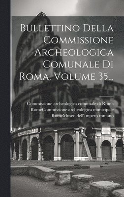 Bullettino Della Commissione Archeologica Comunale Di Roma, Volume 35... 1
