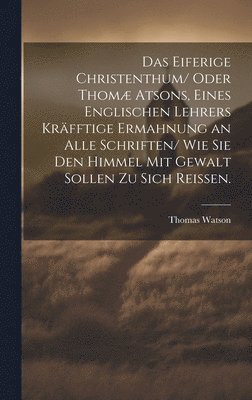 Das eiferige Christenthum/ oder Thom atsons, eines englischen Lehrers krfftige Ermahnung an alle Schriften/ wie sie den Himmel mit Gewalt sollen zu sich reissen. 1