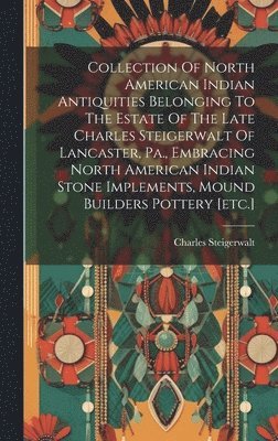 Steigerwalt Charles, Steigerwalt, Charles - Collection Of North American Indian Antiquities Belonging To The Estate Of The Late Charles Steigerwalt Of Lancaster, Pa., Embracing North American Indian Stone Implements, Mound Builders Pottery [etc.], Inbunden