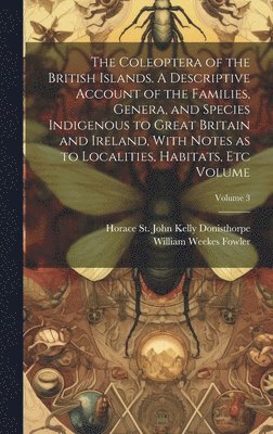 The Coleoptera of the British Islands. A Descriptive Account of the Families, Genera, and Species Indigenous to Great Britain and Ireland, With Notes as to Localities, Habitats, etc Volume; Volume 3 1