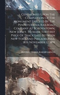 bokomslag Ceremonies Upon The Completion Of The Monument Erected By The Pennsylvania Railroad Company At Bordentown, New Jersey, To Mark The First Piece Of Track Laid Between New York And Philadelphia, 1831,