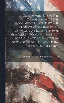 Pennsylvania Railroad Co, PENNSYLVANIA RAILROAD CO - Ceremonies Upon The Completion Of The Monument Erected By The Pennsylvania Railroad Company At Bordentown, New Jersey, To Mark The First Piece Of Track Laid Between New York And Philadelphia, 1831, November 12, 1891, Inbunden