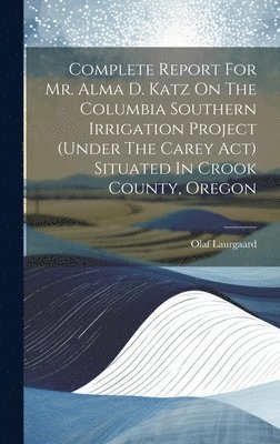 Complete Report For Mr. Alma D. Katz On The Columbia Southern Irrigation Project (under The Carey Act) Situated In Crook County, Oregon 1