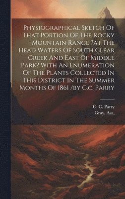 Physiographical Sketch Of That Portion Of The Rocky Mountain Range ?at The Head Waters Of South Clear Creek And East Of Middle Park? With An Enumeration Of The Plants Collected In This District In 1